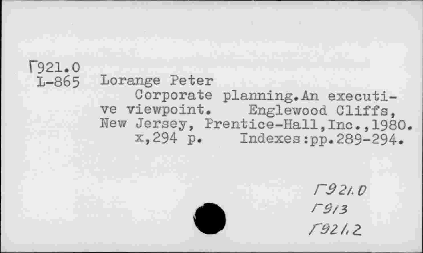 ﻿F921.0
L-865 Lorange Peter
Corporate planning.An executive viewpoint. Englewood Cliffs, New Jersey, Prentice-Hall,Inc.,1980.
x,294 p. Indexes:pp.289-294.
J~9 2/ 0
/"92/.2